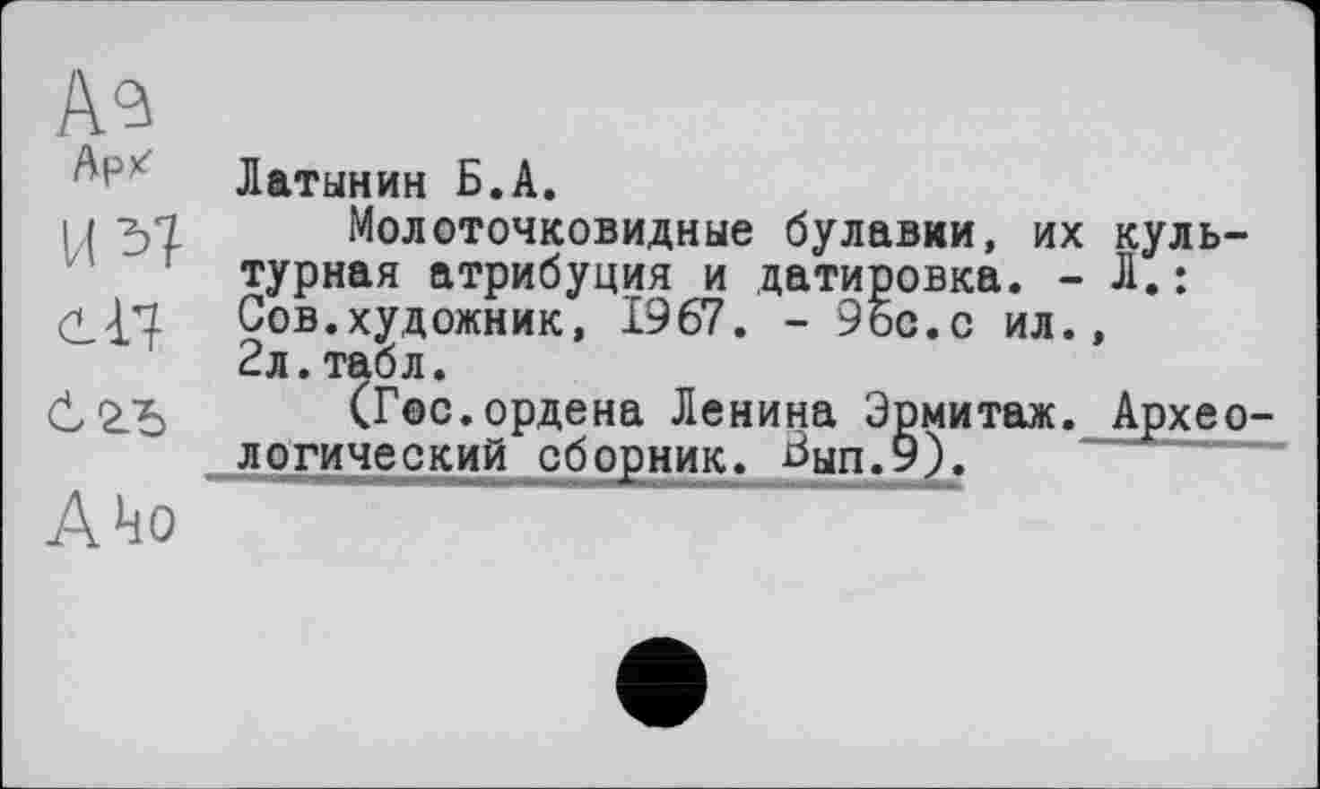 ﻿Аз
Арк Латынин Б.А.
н 31 Молоточковидные булавки, их культурная атрибуция и датировка. - Л.:
<3^'1 Сов.художник, 1967. - 9ос.с ил.,
2л. табл.
(Гос.ордена Ленина Эрмитаж. Археологический сборник. Бып.9).
А *10